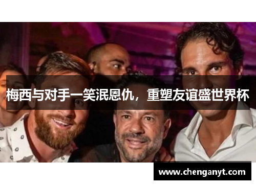 梅西与对手一笑泯恩仇，重塑友谊盛世界杯